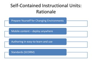 Self-Contained Instructional Units:
            Rationale
Prepare Yourself for Changing Environments


Mobile content – deploy anywhere


Authoring in easy-to-learn and use


Standards (SCORM)
 