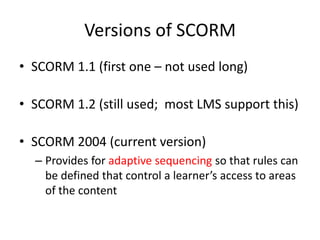 Versions of SCORM
• SCORM 1.1 (first one – not used long)

• SCORM 1.2 (still used; most LMS support this)

• SCORM 2004 (current version)
  – Provides for adaptive sequencing so that rules can
    be defined that control a learner’s access to areas
    of the content
 
