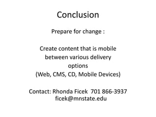 Conclusion
       Prepare for change :

   Create content that is mobile
     between various delivery
             options
  (Web, CMS, CD, Mobile Devices)

Contact: Rhonda Ficek 701 866-3937
          ficek@mnstate.edu
 
