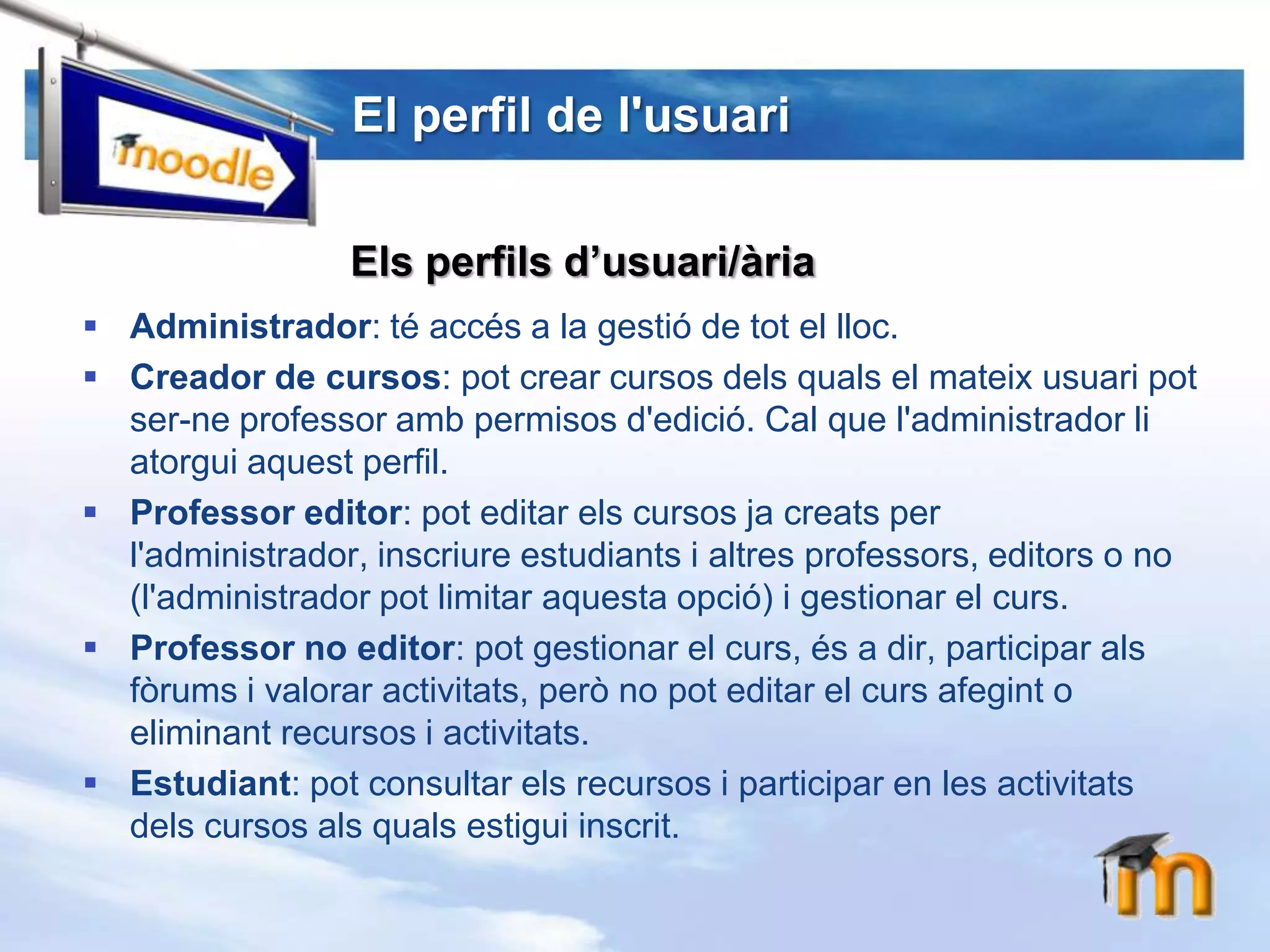 El perfil de l'usuariEls perfils d’usuari/àriaAdministrador: té accés a la gestió de tot el lloc.Creador de cursos: pot crear cursos dels quals el mateix usuari pot ser-ne professor amb permisos d'edició. Cal que l'administrador li atorgui aquest perfil.Professor editor: pot editar els cursos ja creats per l'administrador, inscriure estudiants i altres professors, editors o no (l'administrador pot limitar aquesta opció) i gestionar el curs.Professor no editor: pot gestionar el curs, és a dir, participar als fòrums i valorar activitats, però no pot editar el curs afegint o eliminant recursos i activitats.Estudiant: pot consultar els recursos i participar en les activitats dels cursos als quals estigui inscrit.