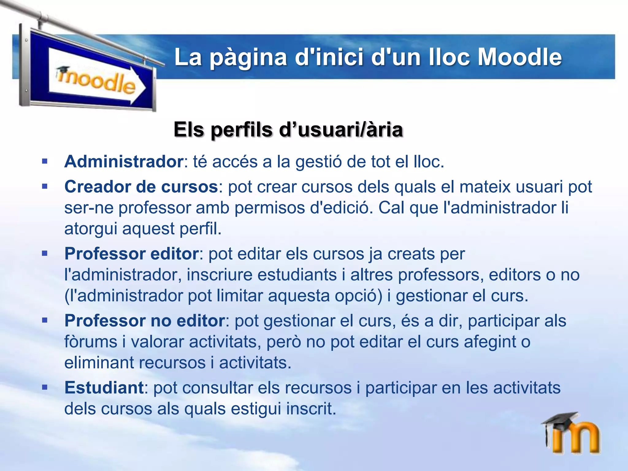 La pàginad'inicid'unllocMoodleElsperfilsd’usuari/àriaAdministrador: té accés a la gestió de tot el lloc.Creador de cursos: pot crear cursos delsquals el mateixusuaripot ser-neprofessoramb permisos d'edició. Cal que l'administradorliatorguiaquest perfil.Professor editor: pot editar els cursos jacreats per l'administrador, inscriureestudiants i altresprofessors, editors o no (l'administradorpot limitar aquestaopció) i gestionar el curs.Professor no editor: pot gestionar el curs, és a dir, participar alsfòrums i valorar activitats, però no pot editar el cursafegint o eliminant recursos i activitats.Estudiant: pot consultar els recursos i participar en les activitatsdels cursos alsqualsestiguiinscrit.