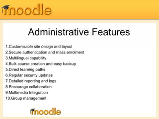 Administrative Features 
1.Customisable site design and layout 
2.Secure authentication and mass enrolment 
3.Multilingual capability 
4.Bulk course creation and easy backup 
5.Direct learning paths 
6.Regular security updates 
7.Detailed reporting and logs 
8.Encourage collaboration 
9.Multimedia Integration 
10.Group management 
 