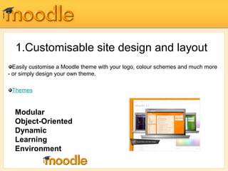 1.Customisable site design and layout 
Easily customise a Moodle theme with your logo, colour schemes and much more 
- or simply design your own theme. 
Themes 
Modular 
Object-Oriented 
Dynamic 
Learning 
Environment 
 