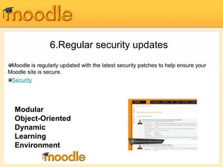 6.Regular security updates 
Moodle is regularly updated with the latest security patches to help ensure your 
Moodle site is secure. 
Security 
Modular 
Object-Oriented 
Dynamic 
Learning 
Environment 
 