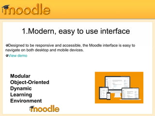 1.Modern, easy to use interface 
Designed to be responsive and accessible, the Moodle interface is easy to 
navigate on both desktop and mobile devices. 
View demo 
Modular 
Object-Oriented 
Dynamic 
Learning 
Environment 
 