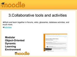3.Collaborative tools and activities 
Work and learn together in forums, wikis, glossaries, database activities, and 
much more. 
Activities 
Modular 
Object-Oriented 
Dynamic 
Learning 
Environment 
 
