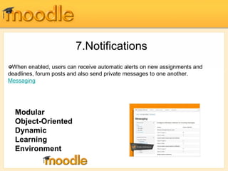 7.Notifications 
When enabled, users can receive automatic alerts on new assignments and 
deadlines, forum posts and also send private messages to one another. 
Messaging 
Modular 
Object-Oriented 
Dynamic 
Learning 
Environment 
 