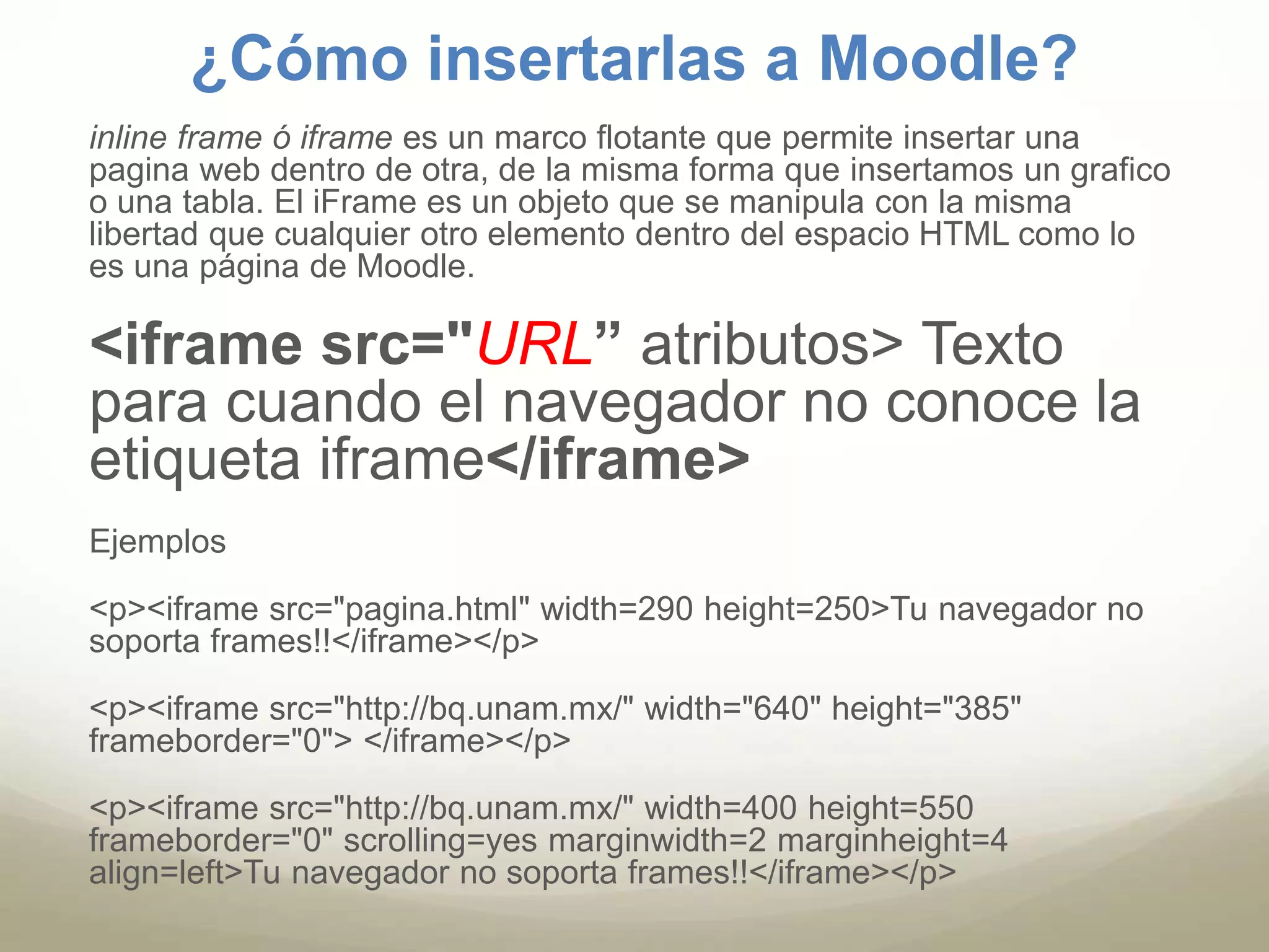 ¿Cómo insertarlas a Moodle? 
inline frame ó iframe es un marco flotante que permite insertar una 
pagina web dentro de otra, de la misma forma que insertamos un grafico 
o una tabla. El iFrame es un objeto que se manipula con la misma 
libertad que cualquier otro elemento dentro del espacio HTML como lo 
es una página de Moodle. 
<iframe src="URL” atributos> Texto 
para cuando el navegador no conoce la 
etiqueta iframe</iframe> 
Ejemplos 
<p><iframe src="pagina.html" width=290 height=250>Tu navegador no 
soporta frames!!</iframe></p> 
<p><iframe src="http://bq.unam.mx/" width="640" height="385" 
frameborder="0"> </iframe></p> 
<p><iframe src="http://bq.unam.mx/" width=400 height=550 
frameborder="0" scrolling=yes marginwidth=2 marginheight=4 
align=left>Tu navegador no soporta frames!!</iframe></p> 
 