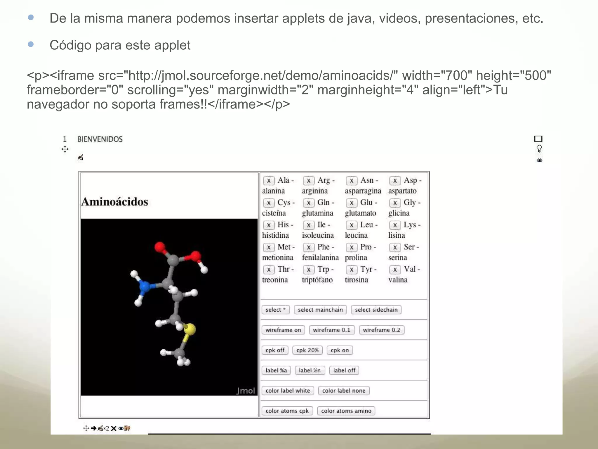  De la misma manera podemos insertar applets de java, videos, presentaciones, etc. 
 Código para este applet 
<p><iframe src="http://jmol.sourceforge.net/demo/aminoacids/" width="700" height="500" 
frameborder="0" scrolling="yes" marginwidth="2" marginheight="4" align="left">Tu 
navegador no soporta frames!!</iframe></p> 
 