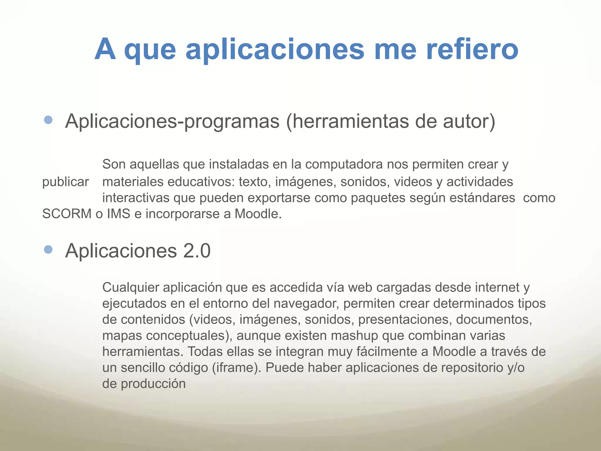 A que aplicaciones me refiero 
 Aplicaciones-programas (herramientas de autor) 
Son aquellas que instaladas en la computadora nos permiten crear y 
publicar materiales educativos: texto, imágenes, sonidos, videos y actividades 
interactivas que pueden exportarse como paquetes según estándares como 
SCORM o IMS e incorporarse a Moodle. 
 Aplicaciones 2.0 
Cualquier aplicación que es accedida vía web cargadas desde internet y 
ejecutados en el entorno del navegador, permiten crear determinados tipos 
de contenidos (videos, imágenes, sonidos, presentaciones, documentos, 
mapas conceptuales), aunque existen mashup que combinan varias 
herramientas. Todas ellas se integran muy fácilmente a Moodle a través de 
un sencillo código (iframe). Puede haber aplicaciones de repositorio y/o 
de producción 
 