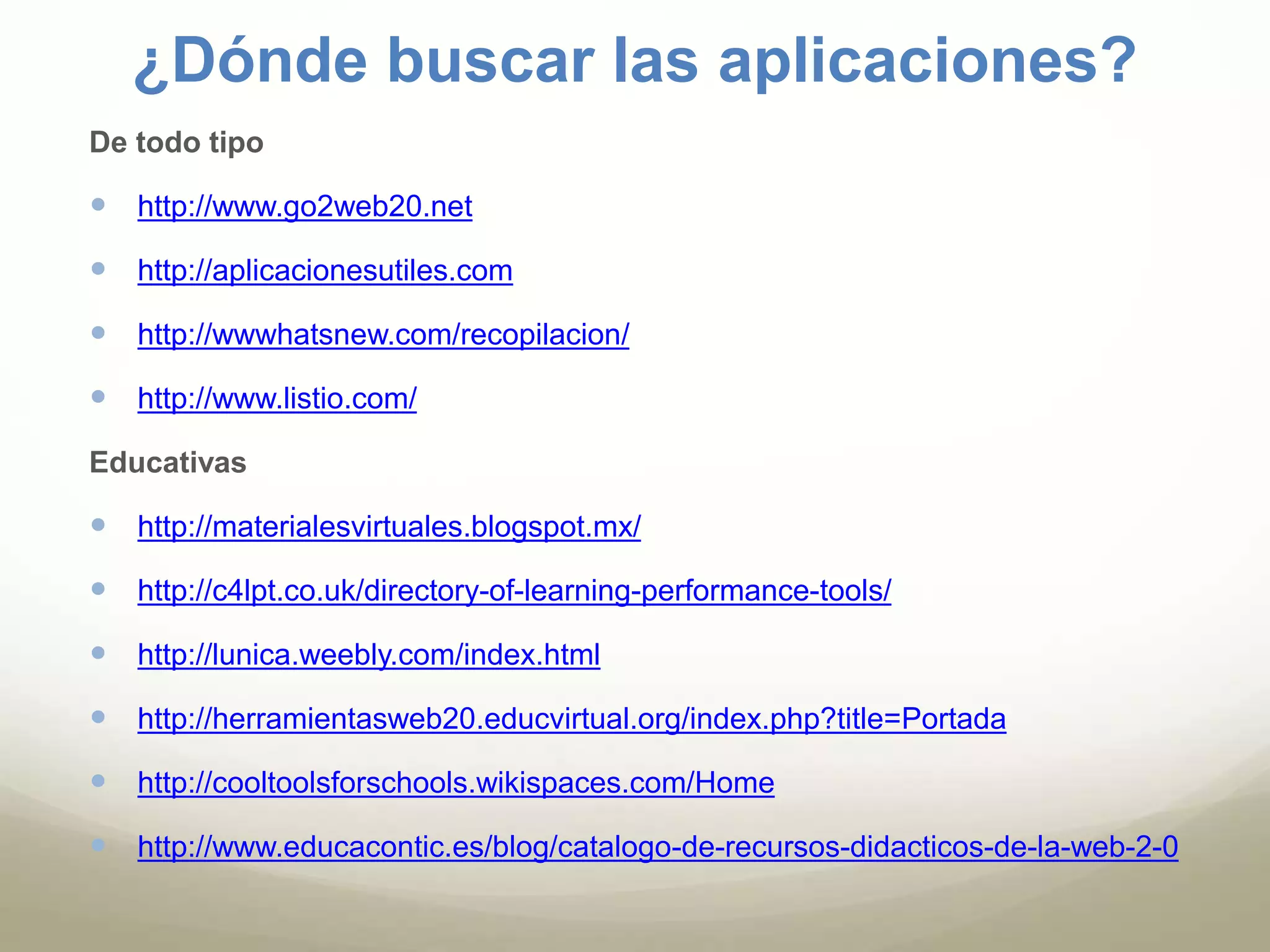 ¿Dónde buscar las aplicaciones? 
De todo tipo 
 http://www.go2web20.net 
 http://aplicacionesutiles.com 
 http://wwwhatsnew.com/recopilacion/ 
 http://www.listio.com/ 
Educativas 
 http://materialesvirtuales.blogspot.mx/ 
 http://c4lpt.co.uk/directory-of-learning-performance-tools/ 
 http://lunica.weebly.com/index.html 
 http://herramientasweb20.educvirtual.org/index.php?title=Portada 
 http://cooltoolsforschools.wikispaces.com/Home 
 http://www.educacontic.es/blog/catalogo-de-recursos-didacticos-de-la-web-2-0 
 