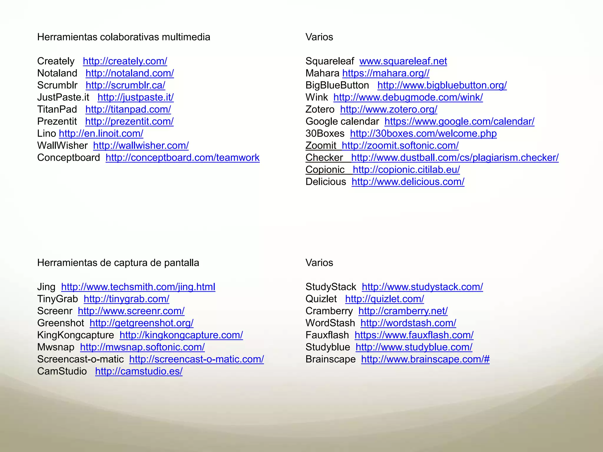 Herramientas colaborativas multimedia 
Creately http://creately.com/ 
Notaland http://notaland.com/ 
Scrumblr http://scrumblr.ca/ 
JustPaste.it http://justpaste.it/ 
TitanPad http://titanpad.com/ 
Prezentit http://prezentit.com/ 
Lino http://en.linoit.com/ 
WallWisher http://wallwisher.com/ 
Conceptboard http://conceptboard.com/teamwork 
Varios 
Squareleaf www.squareleaf.net 
Mahara https://mahara.org// 
BigBlueButton http://www.bigbluebutton.org/ 
Wink http://www.debugmode.com/wink/ 
Zotero http://www.zotero.org/ 
Google calendar https://www.google.com/calendar/ 
30Boxes http://30boxes.com/welcome.php 
Zoomit http://zoomit.softonic.com/ 
Checker http://www.dustball.com/cs/plagiarism.checker/ 
Copionic http://copionic.citilab.eu/ 
Delicious http://www.delicious.com/ 
Herramientas de captura de pantalla 
Jing http://www.techsmith.com/jing.html 
TinyGrab http://tinygrab.com/ 
Screenr http://www.screenr.com/ 
Greenshot http://getgreenshot.org/ 
KingKongcapture http://kingkongcapture.com/ 
Mwsnap http://mwsnap.softonic.com/ 
Screencast-o-matic http://screencast-o-matic.com/ 
CamStudio http://camstudio.es/ 
Varios 
StudyStack http://www.studystack.com/ 
Quizlet http://quizlet.com/ 
Cramberry http://cramberry.net/ 
WordStash http://wordstash.com/ 
Fauxflash https://www.fauxflash.com/ 
Studyblue http://www.studyblue.com/ 
Brainscape http://www.brainscape.com/# 
 