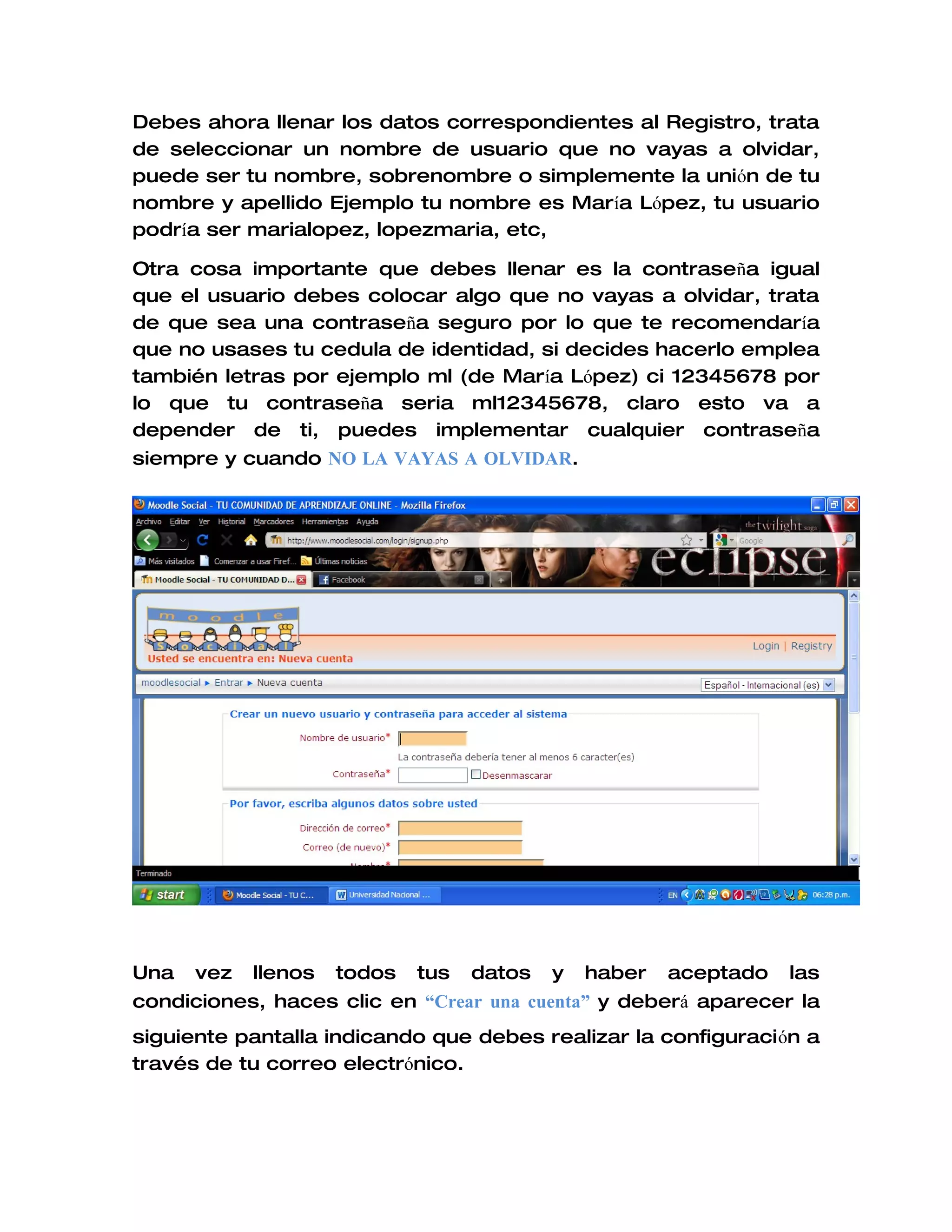 Debes ahora llenar los datos correspondientes al Registro, trata
de seleccionar un nombre de usuario que no vayas a olvidar,
puede ser tu nombre, sobrenombre o simplemente la unión de tu
nombre y apellido Ejemplo tu nombre es María López, tu usuario
podría ser marialopez, lopezmaria, etc,

Otra cosa importante que debes llenar es la contraseña igual
que el usuario debes colocar algo que no vayas a olvidar, trata
de que sea una contraseña seguro por lo que te recomendaría
que no usases tu cedula de identidad, si decides hacerlo emplea
también letras por ejemplo ml (de María López) ci 12345678 por
lo que tu contraseña seria ml12345678, claro esto va a
depender de ti, puedes implementar cualquier contraseña
siempre y cuando NO LA VAYAS A OLVIDAR.




Una   vez   llenos   todos   tus   datos   y   haber   aceptado   las
condiciones, haces clic en “Crear una cuenta” y deberá aparecer la
siguiente pantalla indicando que debes realizar la configuración a
través de tu correo electrónico.
 