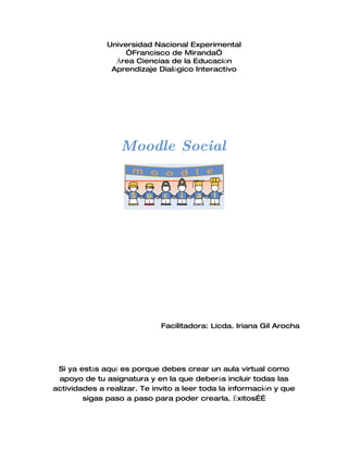 Universidad Nacional Experimental
                   “Francisco de Miranda”
                Área Ciencias de la Educación
               Aprendizaje Dialógico Interactivo




                  Moodle Social




                             Facilitadora: Licda. Iriana Gil Arocha




 Si ya estás aquí es porque debes crear un aula virtual como
 apoyo de tu asignatura y en la que deberás incluir todas las
actividades a realizar. Te invito a leer toda la información y que
        sigas paso a paso para poder crearla. Éxitos……
 