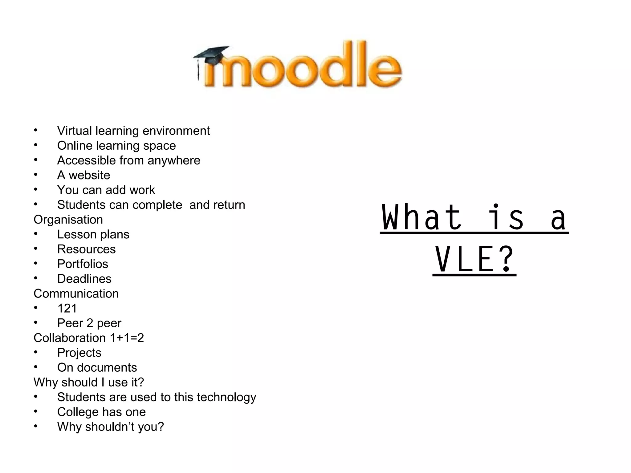 What is a
VLE?
• Virtual learning environment
• Online learning space
• Accessible from anywhere
• A website
• You can add work
• Students can complete and return
Organisation
• Lesson plans
• Resources
• Portfolios
• Deadlines
Communication
• 121
• Peer 2 peer
Collaboration 1+1=2
• Projects
• On documents
Why should I use it?
• Students are used to this technology
• College has one
• Why shouldn’t you?
 