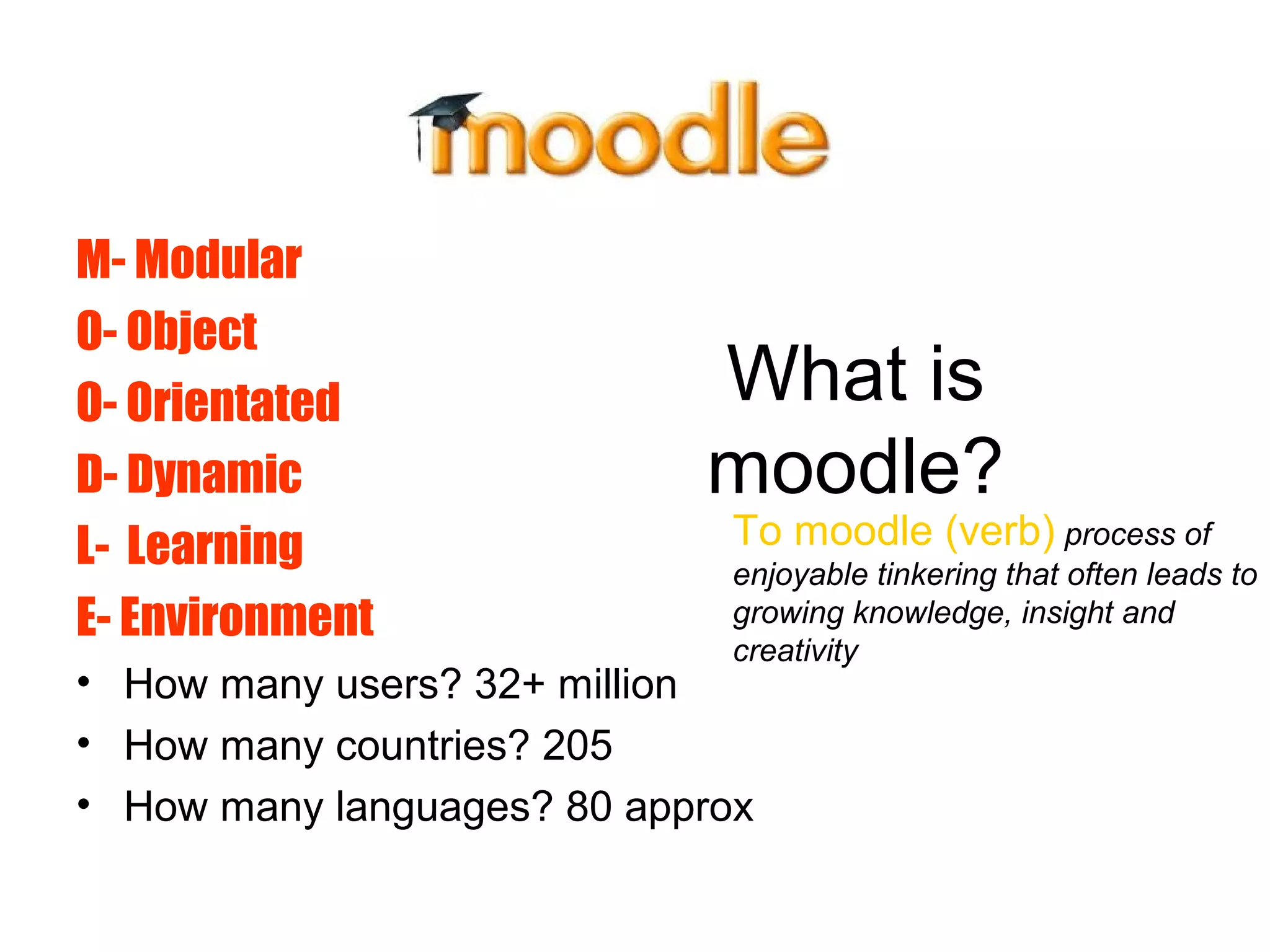 What is
moodle?
M- Modular
O- Object
O- Orientated
D- Dynamic
L- Learning
E- Environment
• How many users? 32+ million
• How many countries? 205
• How many languages? 80 approx
To moodle (verb) process of
enjoyable tinkering that often leads to
growing knowledge, insight and
creativity
 