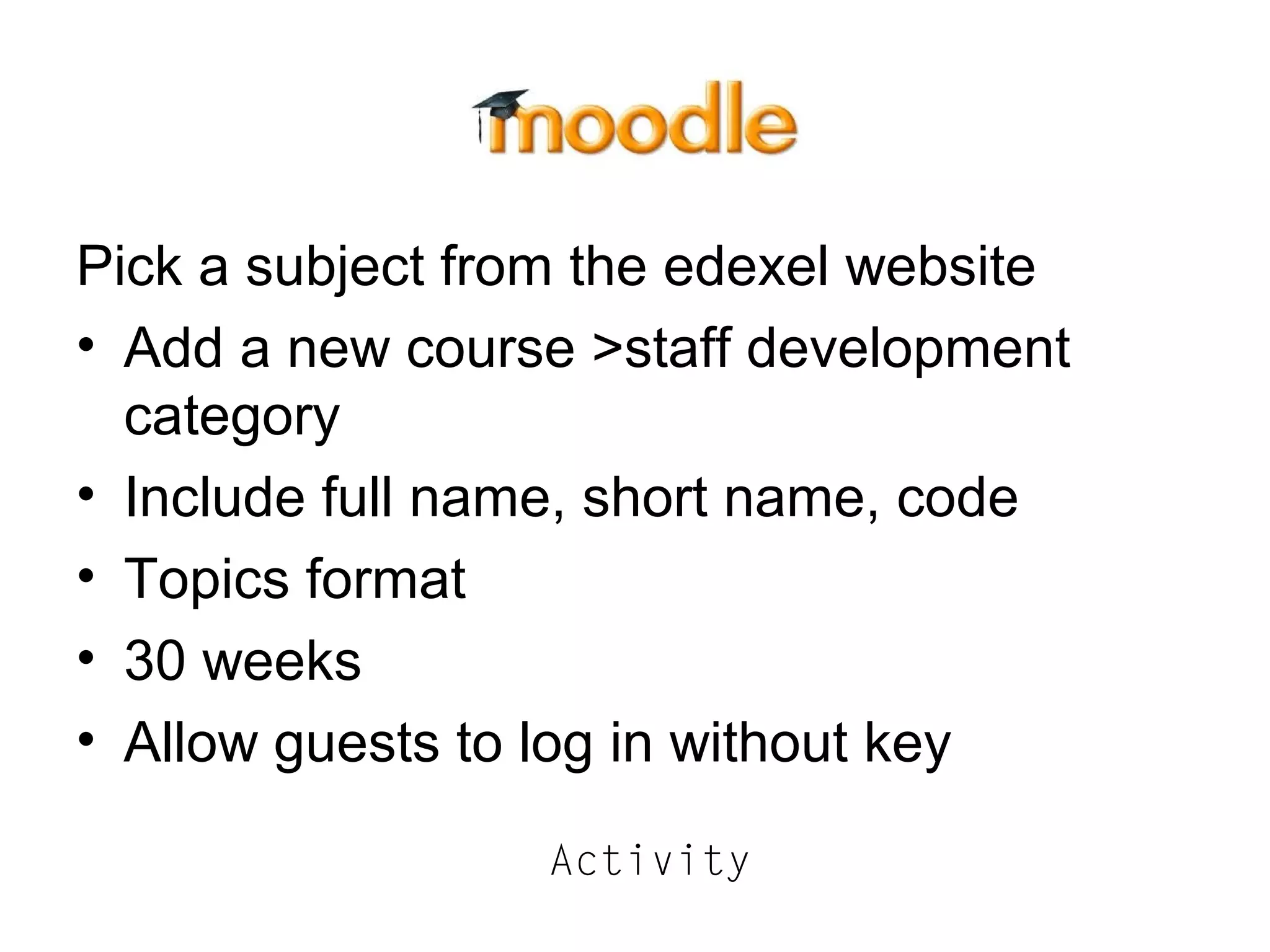 Pick a subject from the edexel website
• Add a new course >staff development
category
• Include full name, short name, code
• Topics format
• 30 weeks
• Allow guests to log in without key
Activity
 