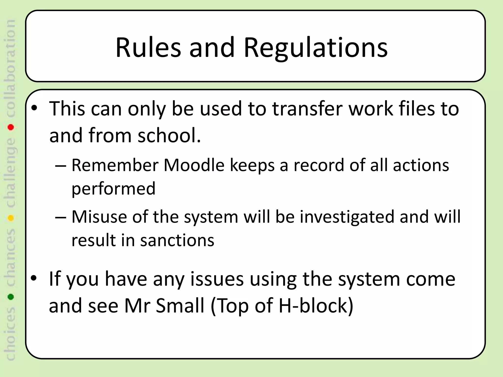 Rules and Regulations
• This can only be used to transfer work files to
  and from school.
  – Remember Moodle keeps a record of all actions
    performed
  – Misuse of the system will be investigated and will
    result in sanctions

• If you have any issues using the system come
  and see Mr Small (Top of H-block)
 