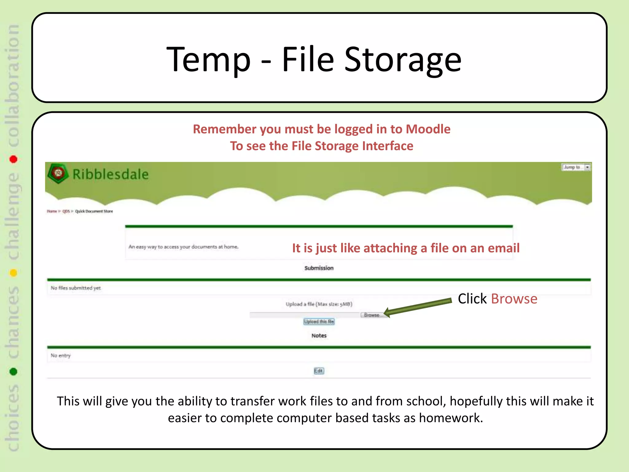 Temp - File Storage
                         Remember you must be logged in to Moodle
                             To see the File Storage Interface




                                            It is just like attaching a file on an email


                                                                           Click Browse




This will give you the ability to transfer work files to and from school, hopefully this will make it
                     easier to complete computer based tasks as homework.
 