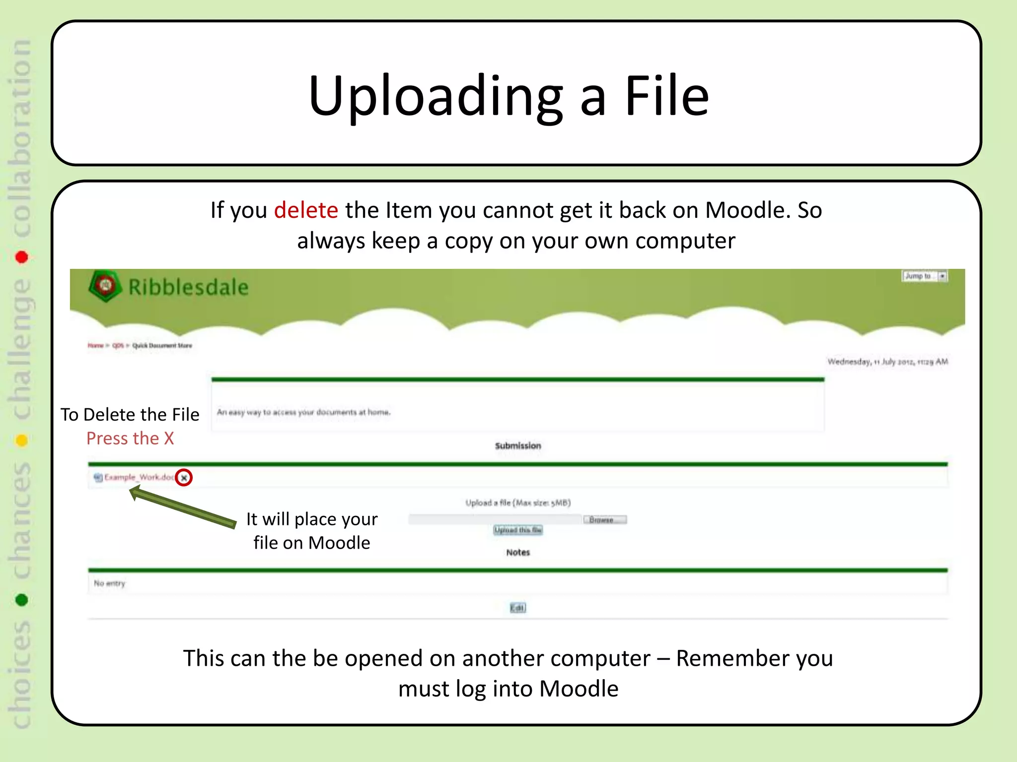 Uploading a File
                     If you delete the Item you cannot get it back on Moodle. So
                              always keep a copy on your own computer




To Delete the File
   Press the X



                        It will place your
                         file on Moodle




               This can the be opened on another computer – Remember you
                                   must log into Moodle
 