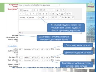HTML код оруулах, жишээ нь:
youtube.com цахим хуудсаас
бичлэг оруулахад хэрэглэнэ.
Даалгаврын агуулга хичээлийн
жагсаалтад харагдах болно.
Даалгавар эхлэх хугацаа
Даалгавар дуусах хугацаа
Даалгаврын хугацаа дууссан
ч хүлээн авах хугацаа
 