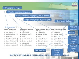 Оролдлогын үед
Тухайн оролдлогын дараа
Сорил нээлттэй үед оролдлогын дараа
Сорилын хугацаа дууссан үед
Хариулсан байдал
Хариулт
зөв эсэх
Оноо
Тухайн
асуултын
эргэх
холбоо
Ерөнхий
эргэх
холбооЗөв хариулт Сорилын
эргэх
холбоо
 