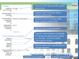 Сорил өгч буй суралцагчийн зургийг
үзүүлэх эсэх
Сорилын дүнг таслалаас хойш 2
орноор үзүүлэх эсэх
Асуултын оноог таслалаас хойш
хэдэн орноор үзүүлэх эсэх
Сорилыг нууц үгээр хамгаалах
Сорилыг компьютерын сүлжээний
IP хаягаар хязгаарлан авах, жишээ
нь: 192.168. , 231.54.211.0/20,
231.3.56.211 гэх мэт
Сорилыг дахин өгөх үед оролдлогын
хугацааг өөрчлөх
Overall feedback Common module settings
Сорилын эргэх холбоо Сорилыг үзүүлэх эсэх
 