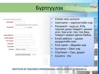 Бүртгүүлэх
• Create new account
• Username – хэрэглэгчийн нэр
• Password – нууц үг, 8 ба
түүнээс дээш тэмдэгт: жижиг
үсэг, том үсэг, тоо, тоо биш
тэмдэгт заавал орсон байна.
• Email address – цахим
шуудангийн хаяг
• First name – Өөрийн нэр
• Surname – Овог нэр
• City/town – Сум, дүүрэг
• Country - Улс
 