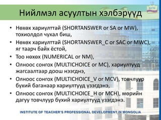 Нийлмэл асуултын хэлбэрүүд
• Нөхөх хариулттай (SHORTANSWER or SA or MW),
тохиолдол чухал биш,
• Нөхөх хариулттай (SHORTANSWER_C or SAC or MWC),
яг таарч байх ёстой,
• Тоо нөхөх (NUMERICAL or NM),
• Олноос сонгох (MULTICHOICE or MC), хариултууд
жагсаалтаар доош нээгднэ,
• Олноос сонгох (MULTICHOICE_V or MCV), товчлуур
бүхий баганаар хариултууд үзэгдэнэ,
• Олноос сонгох (MULTICHOICE_H or MCH), мөрийн
дагуу товчлуур бүхий хариултууд үзэгдэнэ.
 