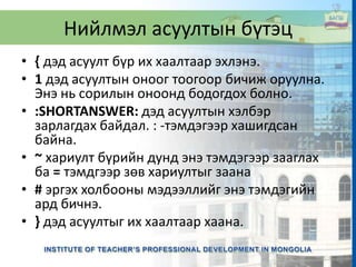 Нийлмэл асуултын бүтэц
• { дэд асуулт бүр их хаалтаар эхлэнэ.
• 1 дэд асуултын оноог тоогоор бичиж оруулна.
Энэ нь сорилын оноонд бодогдох болно.
• :SHORTANSWER: дэд асуултын хэлбэр
зарлагдах байдал. : -тэмдэгээр хашигдсан
байна.
• ~ хариулт бүрийн дунд энэ тэмдэгээр зааглах
ба = тэмдгээр зөв хариултыг заана
• # эргэх холбооны мэдээллийг энэ тэмдэгийн
ард бичнэ.
• } дэд асуултыг их хаалтаар хаана.
 