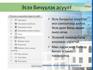 Эсээ бичүүлэх асуулт
• Эсээ бичүүлэх асуултыг
энэ сонголтоор хийнэ.
Эсээ дүнг багш засаж
оноо өгнө.
• Эсээний оноонд багш
анхаарах хэрэгтэй
• Мөн хэдэн мөр бичвэр
бичих эсэхийг
тохируулна.
 