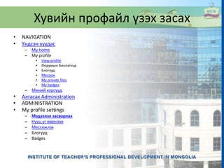 Хувийн профайл үзэх засах
• NAVIGATION
• Үндсэн хуудас
– My home
– My profile
• View profile
• Форумын бичлэгvvд
• Блогууд
• Мессеж
• My private files
• My badges
– Миний курсууд
• Алгасах Administration
• ADMINISTRATION
• My profile settings
– Мэдээлэл засварлах
– Нууц үг өөрчлөх
– Мессежлэх
– Блогууд
– Badges
 