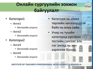 Онлайн сургуулийн зохион
байгуулалт
• Категори1
– Анги1
• Хичээлийн агуулга
– Анги2
• Хичээлийн агуулга
• Категори2
– Анги3
• Хичээлийн агуулга
– Анги4
• Хичээлийн агуулга
• Категори нь ижил
төрлийн хичээлүүдтэй
байх нь илүү сайн
• Учир нь тухайн
категорид үүсгэсэн
тестийн сангаас аль
нэг ангид нь авч
хэрэглэж болно.
 