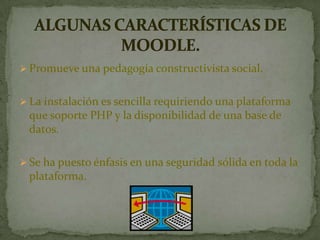  Promueve una pedagogía constructivista social.
 La instalación es sencilla requiriendo una plataforma
que soporte PHP y la disponibilidad de una base de
datos.
 Se ha puesto énfasis en una seguridad sólida en toda la
plataforma.
 