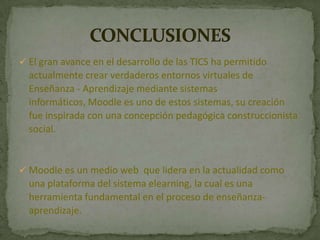  El gran avance en el desarrollo de las TICS ha permitido
actualmente crear verdaderos entornos virtuales de
Enseñanza - Aprendizaje mediante sistemas
informáticos, Moodle es uno de estos sistemas, su creación
fue inspirada con una concepción pedagógica construccionista
social.
 Moodle es un medio web que lidera en la actualidad como
una plataforma del sistema elearning, la cual es una
herramienta fundamental en el proceso de enseñanza-
aprendizaje.
 