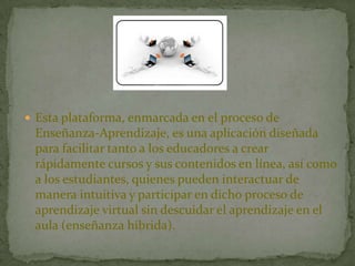  Esta plataforma, enmarcada en el proceso de
Enseñanza-Aprendizaje, es una aplicación diseñada
para facilitar tanto a los educadores a crear
rápidamente cursos y sus contenidos en línea, así como
a los estudiantes, quienes pueden interactuar de
manera intuitiva y participar en dicho proceso de
aprendizaje virtual sin descuidar el aprendizaje en el
aula (enseñanza híbrida).
 