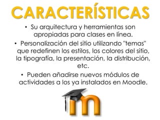 CARACTERÍSTICAS
• Su arquitectura y herramientas son
apropiadas para clases en línea.
• Personalización del sitio utilizando "temas"
que redefinen los estilos, los colores del sitio,
la tipografía, la presentación, la distribución,
etc.
• Pueden añadirse nuevos módulos de
actividades a los ya instalados en Moodle.
 