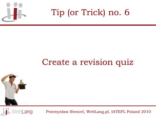 Tip (or Trick) no. 6




Create a revision quiz




Przemysław Stencel, WebLang.pl, IATEFL Poland 2010
 