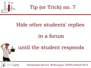 Tip (or Trick) no. 7


Hide other students' replies

             in a forum

until the student responds


    Przemysław Stencel, WebLang.pl, IATEFL Poland 2010
 