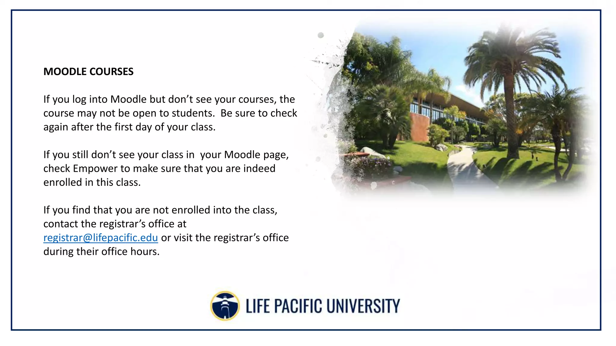 MOODLE COURSES
If you log into Moodle but don’t see your courses, the
course may not be open to students. Be sure to check
again after the first day of your class.
If you still don’t see your class in your Moodle page,
check Empower to make sure that you are indeed
enrolled in this class.
If you find that you are not enrolled into the class,
contact the registrar’s office at
registrar@lifepacific.edu or visit the registrar’s office
during their office hours.
 