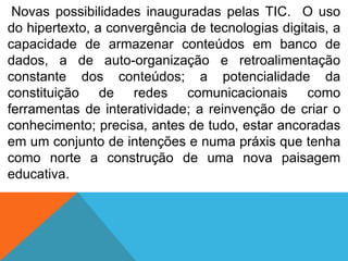 Novas possibilidades inauguradas pelas TIC. O uso
do hipertexto, a convergência de tecnologias digitais, a
capacidade de armazenar conteúdos em banco de
dados, a de auto-organização e retroalimentação
constante dos conteúdos; a potencialidade da
constituição de redes comunicacionais como
ferramentas de interatividade; a reinvenção de criar o
conhecimento; precisa, antes de tudo, estar ancoradas
em um conjunto de intenções e numa práxis que tenha
como norte a construção de uma nova paisagem
educativa.

 