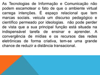 As Tecnologias de Informação e Comunicação não
podem escamotear o fato de que o ambiente virtual
carrega intenções. É espaço relacional que tem
marcas sociais. veicula um discurso pedagógico e
científico permeado por ideologias. não pode perder
de vista que a sua principal função está situada na
indispensável tarefa de ensinar e aprender. A
convergência de mídias e os recursos das redes
eletrônicas de forma criativa, tem-se uma grande
chance de reduzir a distância transacional.

 