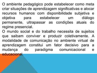 O ambiente pedagógico pode estabelecer como meta
criar situações de aprendizagem significativas e alocar
recursos humanos com disponibilidade subjetiva e
objetiva
para
estabelecer
um
diálogo
permanente, ultrapassar as condições atuais do
regime presencial.
O mundo social e do trabalho necessita de sujeitos
que saibam conviver e produzir coletivamente. A
modalidade de comunicação no ambiente virtual de
aprendizagem constitui um fator decisivo para a
mudança
do
paradigma
comunicacional
e
educacional.

 