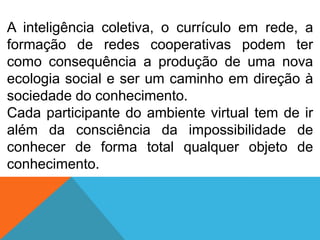 A inteligência coletiva, o currículo em rede, a
formação de redes cooperativas podem ter
como consequência a produção de uma nova
ecologia social e ser um caminho em direção à
sociedade do conhecimento.
Cada participante do ambiente virtual tem de ir
além da consciência da impossibilidade de
conhecer de forma total qualquer objeto de
conhecimento.

 