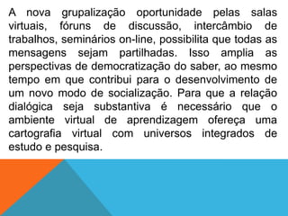 A nova grupalização oportunidade pelas salas
virtuais, fóruns de discussão, intercâmbio de
trabalhos, seminários on-line, possibilita que todas as
mensagens sejam partilhadas. Isso amplia as
perspectivas de democratização do saber, ao mesmo
tempo em que contribui para o desenvolvimento de
um novo modo de socialização. Para que a relação
dialógica seja substantiva é necessário que o
ambiente virtual de aprendizagem ofereça uma
cartografia virtual com universos integrados de
estudo e pesquisa.

 