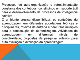 Processos de auto-organização e retroalimentação
constante dos conteúdos, constituindo um suporte ágil
para o desenvolvimento de processos de inteligência
coletiva.
O ambiente precisa disponibilizar: os conteúdos da
aprendizagem em diferentes abordagens teóricas e
disciplinares, roteiros de entrada e percursos múltiplos
para a consecução da aprendizagem. Atividades de
aprendizagem
em
diferentes
níveis
de
complexidade, propostas de pesquisa, roteiros para
auto avaliação e avaliação da aprendizagem.

 