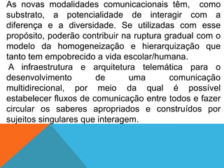 As novas modalidades comunicacionais têm, como
substrato, a potencialidade de interagir com a
diferença e a diversidade. Se utilizadas com esse
propósito, poderão contribuir na ruptura gradual com o
modelo da homogeneização e hierarquização que
tanto tem empobrecido a vida escolar/humana.
A infraestrutura e arquitetura telemática para o
desenvolvimento
de
uma
comunicação
multidirecional, por meio da qual é possível
estabelecer fluxos de comunicação entre todos e fazer
circular os saberes apropriados e construídos por
sujeitos singulares que interagem.

 