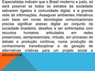 Especialistas indicam que o Brasil moderno e justo, só
será possível se todos os estratos da sociedade
estiverem ligados à comunidade digital, e à grande
rede de informações. Assegurar ambientes interativos
com base em novas tecnologias comunicacionais
precisa significar acesso digital ao conjunto da
sociedade brasileira. desafios a ser enfrentados com
recursos
humanos
articulados
em
redes
presenciais, semipresenciais, virtuais, em processo de
debate e produção contínua, numa produção de
conhecimento transdisciplinar e de geração de
alternativas criativas para um projeto social e
educacional.

 