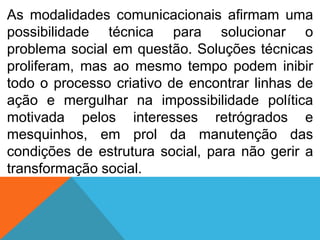 As modalidades comunicacionais afirmam uma
possibilidade técnica para solucionar o
problema social em questão. Soluções técnicas
proliferam, mas ao mesmo tempo podem inibir
todo o processo criativo de encontrar linhas de
ação e mergulhar na impossibilidade política
motivada pelos interesses retrógrados e
mesquinhos, em prol da manutenção das
condições de estrutura social, para não gerir a
transformação social.

 