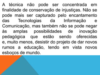 A técnica não pode ser concentrada em
finalidade de conservação de injustiças. Não se
pode mais ser capturado pelo encantamento
das
Tecnologias
da
Informação
e
Comunicação, mas também não se pode negar
às amplas possibilidades de inovação
pedagógica que estão sendo oferecidas
e, muito menos, desistir do projeto de dar novos
rumos a educação, tendo em vista novos
esboços de mundo.

 